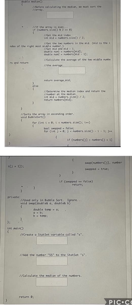 double median()
//Before calculating the median, we must sort the
//array.
//If the array is even...
if (numbers.size() % 2 -- 0)
{
//Get the mid index
int mid - numbers.size()/ 2;
//Get the two numbers in the mid. (mid is the i
ndex of the right most middle number.)
//Get mid ar'd mid - 1
double numl - numbers [mid];
double num2 = numbers [mid - 1];
//Calculate the average of the two middle numbe
rs and return
//the average.
return average_mid;
else
//Determine the median index and return the
//number at the median.
int mid - numbers.size() /2;
return numbers [mid];
}
//Sorts the array in ascending order.
void BubbleSort)
for (int i - 0; i < numbers.size(); i++)
{
bool swapped false;
for (int j - 0; j< numbers.size() - i - 1; j++
{
if (numbers[j] > numbers[j + 1]
swap(numbers[), number
s[j + 11);
swapped - true;
if (swapped -- false)
return;
}
private:
//Used only in Bubble Sort. Ignore...
void swap(double& a, double& b)
{
double temp- a;
a - b;
b - temp;
};
int main)
VCreate a StatSet variable called "s".
//Add the number "55" to the StatSet "s".
//Calculate the median of the numbers.
return 0;
PIC CO
