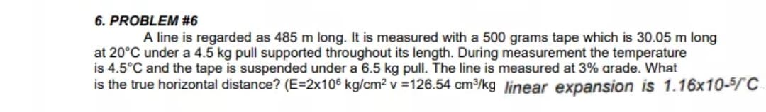 A line is regarded as 485 m long. It is measured with a 500 grams tape which is 30.05 m long
at 20°C under a 4.5 kg pull supported throughout its length. During measurement the temperature
is 4.5°C and the tape is suspended under a 6.5 kg pull. The line is measured at 3% arade. What
is the true horizontal distance? (E=2x10° kg/cm2 v =126.54 cm/kg |linear expansion is 1.16x10-5/C

