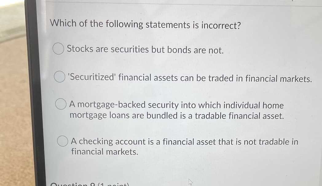 Which of the following statements is incorrect?
O Stocks are securities but bonds are not.
O 'Securitized' financial assets can be traded in financial markets.
O A mortgage-backed security into which individual home
mortgage loans are bundled is a tradable financial asset.
O A checking account
financial markets.
a financial asset that is not tradable in
Ouoction 8 (1 noint)
