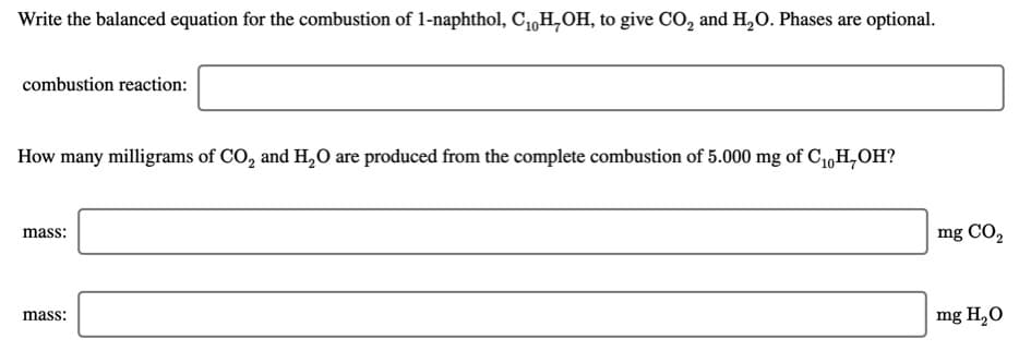 Write the balanced equation for the combustion of 1-naphthol, C1,H,OH, to give CO, and H,O. Phases are optional.
combustion reaction:
How many milligrams of CO, and H,0 are produced from the complete combustion of 5.000 mg of C1,H,OH?
mass:
mg CO2
mass:
mg H,O
