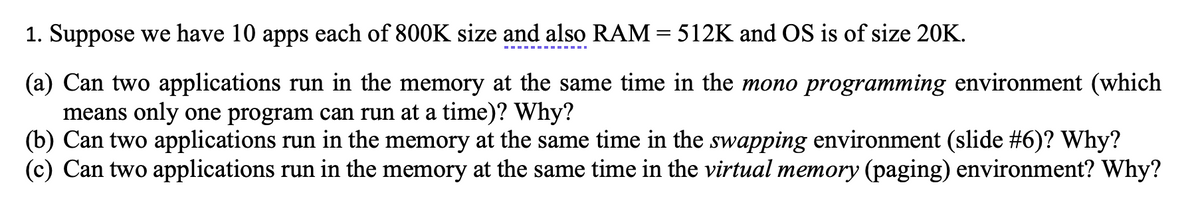 1. Suppose we have 10 apps each of 800K size and also RAM = 512K and OS is of size 20K.
(a) Can two applications run in the memory at the same time in the mono programming environment (which
means only one program can run at a time)? Why?
(b) Can two applications run in the memory at the same time in the swapping environment (slide #6)? Why?
(c) Can two applications run in the memory at the same time in the virtual memory (paging) environment? Why?
