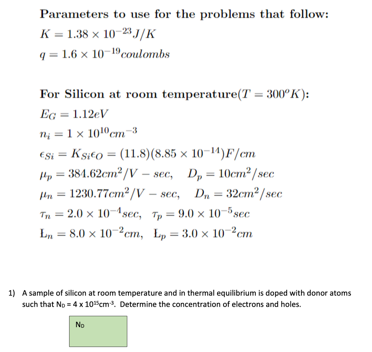 Parameters to use for the problems that follow:
K = 1.38 × 10-23 J/K
q= 1.6 × 10-¹9 coulombs
For Silicon at room temperature(T = 300°K):
EG = 1.12eV
N₁ =
= 1 × 10¹0 cm-3
ESi =
Ksito (11.8) (8.85 × 10-¹4)F/cm
=
Hp = 384.62cm²/V - sec, Dp = 10cm²/sec
Dn = 32cm²/sec
1230.77cm²/V – sec,
flin
=
Tn = 2.0 × 10-¹sec, Tp = 9.0 x 10-5 sec
En = 8.0 × 10-2cm, Ep = 3.0 × 10-²cm
1) A sample of silicon at room temperature and in thermal equilibrium is doped with donor atoms
such that ND = 4 x 10¹5 cm-³. Determine the concentration of electrons and holes.
ND