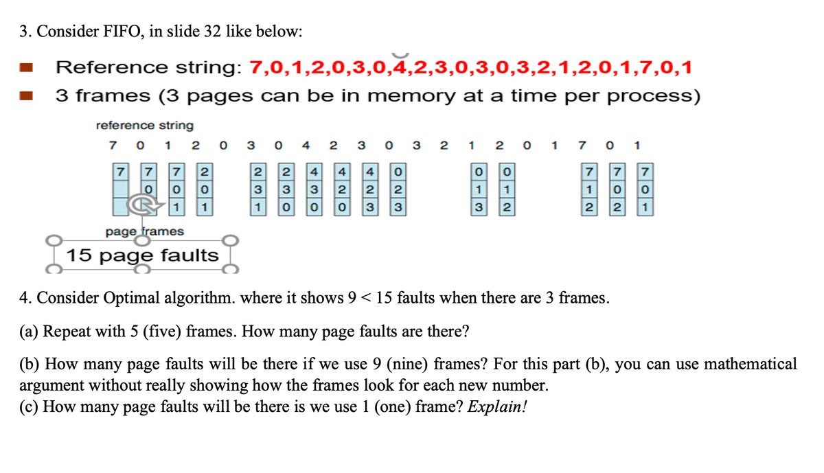 3. Consider FIFO, in slide 32 like below:
Reference string: 7,0,1,2,0,3,0,4,2,3,0,3,0,3,2,1,2,0,1,7,0,1
3 frames (3 pages can be in memory at a time per process)
reference string
7
7
0 1 2 0 3 0 4 2 3 0 3 2
1
7 7 2
0
0
0
1
page frames
15 page faults
2
3
1
230
430
4 4 0
2 2
2
0 3 3
2017 01
0
0
1
1
3 2
7
1
2
702
7
0
1
4. Consider Optimal algorithm. where it shows 9 < 15 faults when there are 3 frames.
(a) Repeat with 5 (five) frames. How many page faults are there?
(b) How many page faults will be there if we use 9 (nine) frames? For this part (b), you can use mathematical
argument without really showing how the frames look for each new number.
(c) How many page faults will be there is we use 1 (one) frame? Explain!