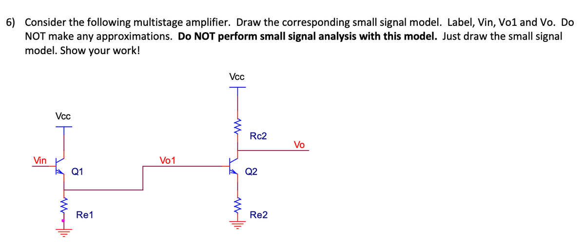6) Consider the following multistage amplifier. Draw the corresponding small signal model. Label, Vin, Vo1 and Vo. Do
NOT make any approximations. Do NOT perform small signal analysis with this model. Just draw the small signal
model. Show your work!
Vin
Vcc
malli
Q1
Re1
Vo1
Vcc
ww1.
Rc2
Q2
Re2
Vo