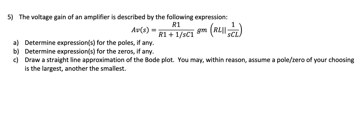 5) The voltage gain of an amplifier is described by the following expression:
R1
R1 + 1/sC1
gm (RL||
1
SCL
Av(s)
a) Determine expression(s) for the poles, if any.
b) Determine expression(s) for the zeros, if any.
c) Draw a straight line approximation of the Bode plot. You may, within reason, assume a pole/zero of your choosing
is the largest, another the smallest.
=