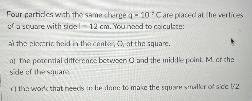 Four particles with the same charge q = 109 C are placed at the vertices
of a square with side I = 12 cm. You need to calculate:
a) the electric field in the center, O, of the square.
b) the potential difference between O and the middle point, M, of the
side of the square.
c) the work that needs to be done to make the square smaller of side 1/2