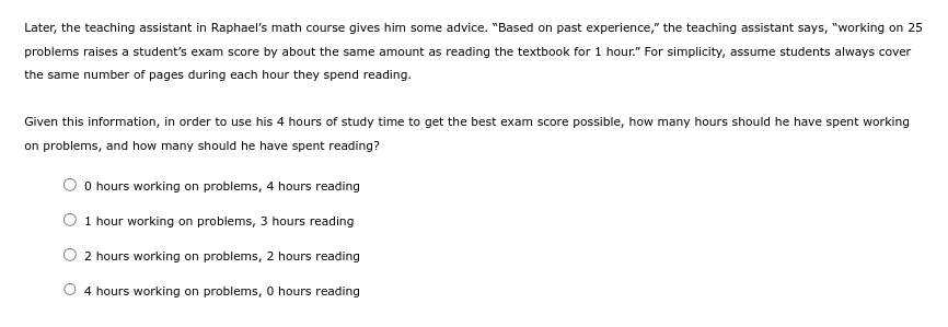 Later, the teaching assistant in Raphael's math course gives him some advice. "Based on past experience," the teaching assistant says, "working on 25
problems raises a student's exam score by about the same amount as reading the textbook for 1 hour." For simplicity, assume students always cover
the same number of pages during each hour they spend reading.
Given this information, in order to use his 4 hours of study time to get the best exam score possible, how many hours should he have spent working
on problems, and how many should he have spent reading?
0 hours working on problems, 4 hours reading
1 hour working on problems, 3 hours reading
2 hours working on problems, 2 hours reading
4 hours working on problems, 0 hours reading