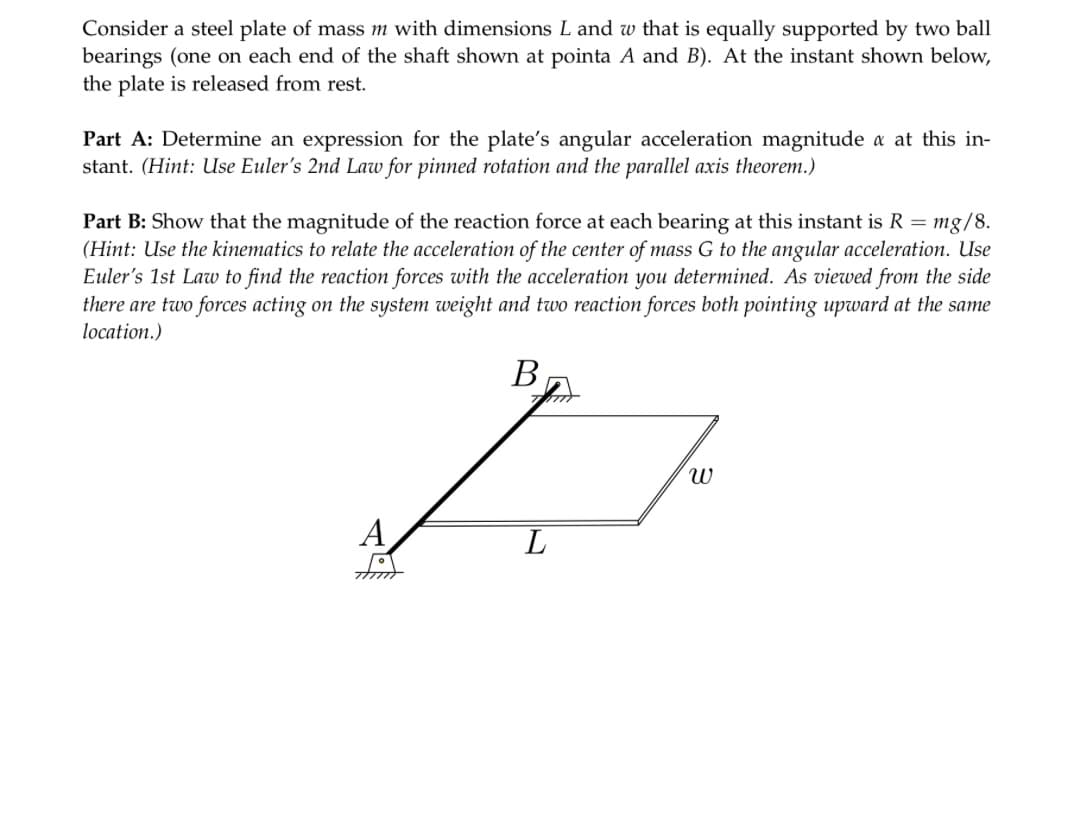 Consider a steel plate of mass m with dimensions L and w that is equally supported by two ball
bearings (one on each end of the shaft shown at pointa A and B). At the instant shown below,
the plate is released from rest.
Part A: Determine an expression for the plate's angular acceleration magnitude a at this in-
stant. (Hint: Use Euler's 2nd Law for pinned rotation and the parallel axis theorem.)
Part B: Show that the magnitude of the reaction force at each bearing at this instant is R = mg/8.
(Hint: Use the kinematics to relate the acceleration of the center of mass G to the angular acceleration. Use
Euler's 1st Law to find the reaction forces with the acceleration you determined. As viewed from the side
there are two forces acting on the system weight and two reaction forces both pointing upward at the same
location.)
A
foye
مر
B
L
२