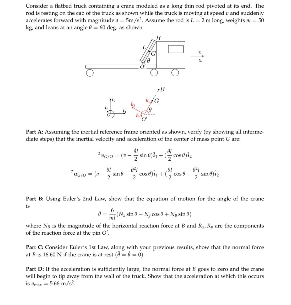 Consider a flatbed truck containing a crane modeled as a long thin rod pivoted at its end. The
rod is resting on the cab of the truck as shown while the truck is moving at speed v and suddenly
accelerates forward with magnitude a = 5m/s². Assume the rod is L = 2 m long, weights m = 50
kg, and leans at an angle 0 = 60 deg. as shown.
ING/O
¹ac/o = (a
Öl
2
Ö
Part A: Assuming the inertial reference frame oriented as shown, verify (by showing all interme-
diate steps) that the inertial velocity and acceleration of the center of mass point G are:
= (v
ხვე
sin 0
ėl
2
0²1
2
•B
b₁G
(0
'O'
sin 0)2₁ + (
01
2
- cos 0) 12
V
a
cos)i + (cos-sin) i₂
12
2
Part B: Using Euler's 2nd Law, show that the equation of motion for the angle of the crane
is
6
ml (Nx sine - Ny cos 0 + N₂ sin )
where NB is the magnitude of the horizontal reaction force at B and Ry, Ry are the components
of the reaction force at the pin O'.
Part C: Consider Euler's 1st Law, along with your previous results, show that the normal force
at B is 16.60 N if the crane is at rest (Ö = 0 = 0).
Part D: If the acceleration is sufficiently large, the normal force at B goes to zero and the crane
will begin to tip away from the wall of the truck. Show that the acceleration at which this occurs
is amax = 5.66 m/s².