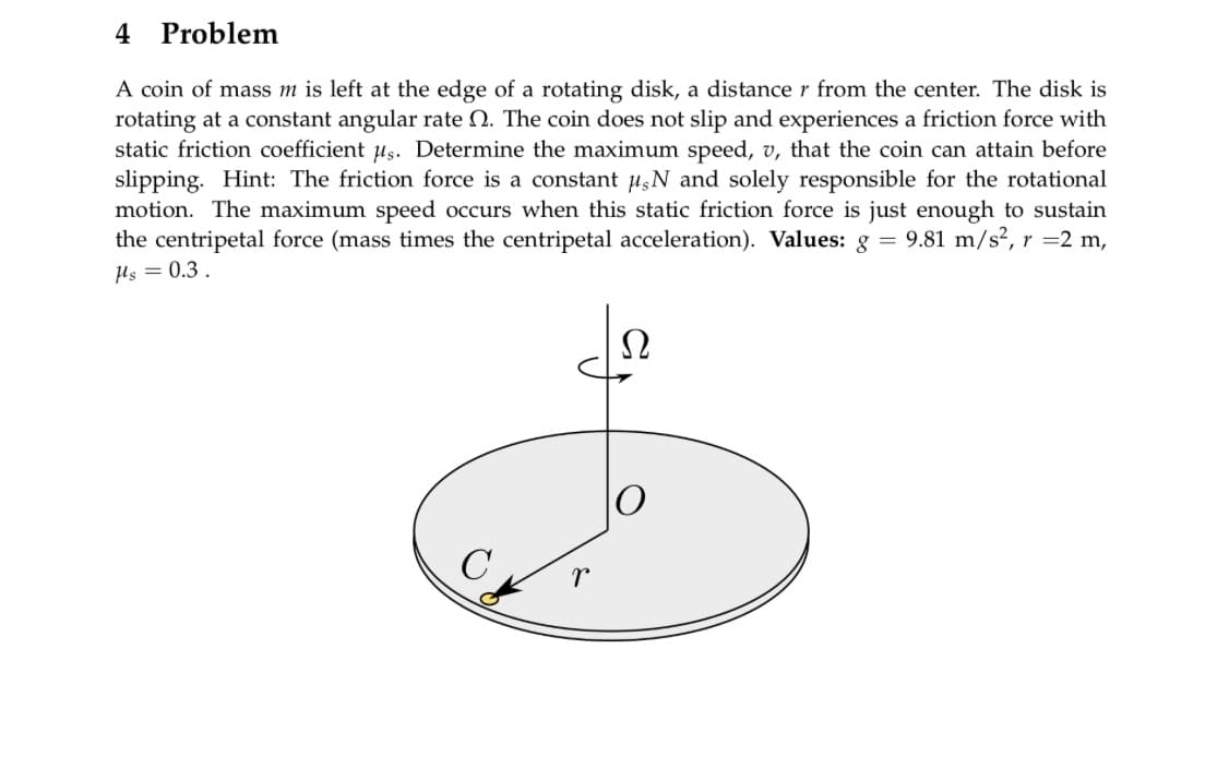 4
Problem
A coin of mass m is left at the edge of a rotating disk, a distance r from the center. The disk is
rotating at a constant angular rate . The coin does not slip and experiences a friction force with
static friction coefficient us. Determine the maximum speed, v, that the coin can attain before
slipping. Hint: The friction force is a constant #,N and solely responsible for the rotational
motion. The maximum speed occurs when this static friction force is just enough to sustain
the centripetal force (mass times the centripetal acceleration). Values: g = 9.81 m/s², r =2 m,
μs = 0.3.
r