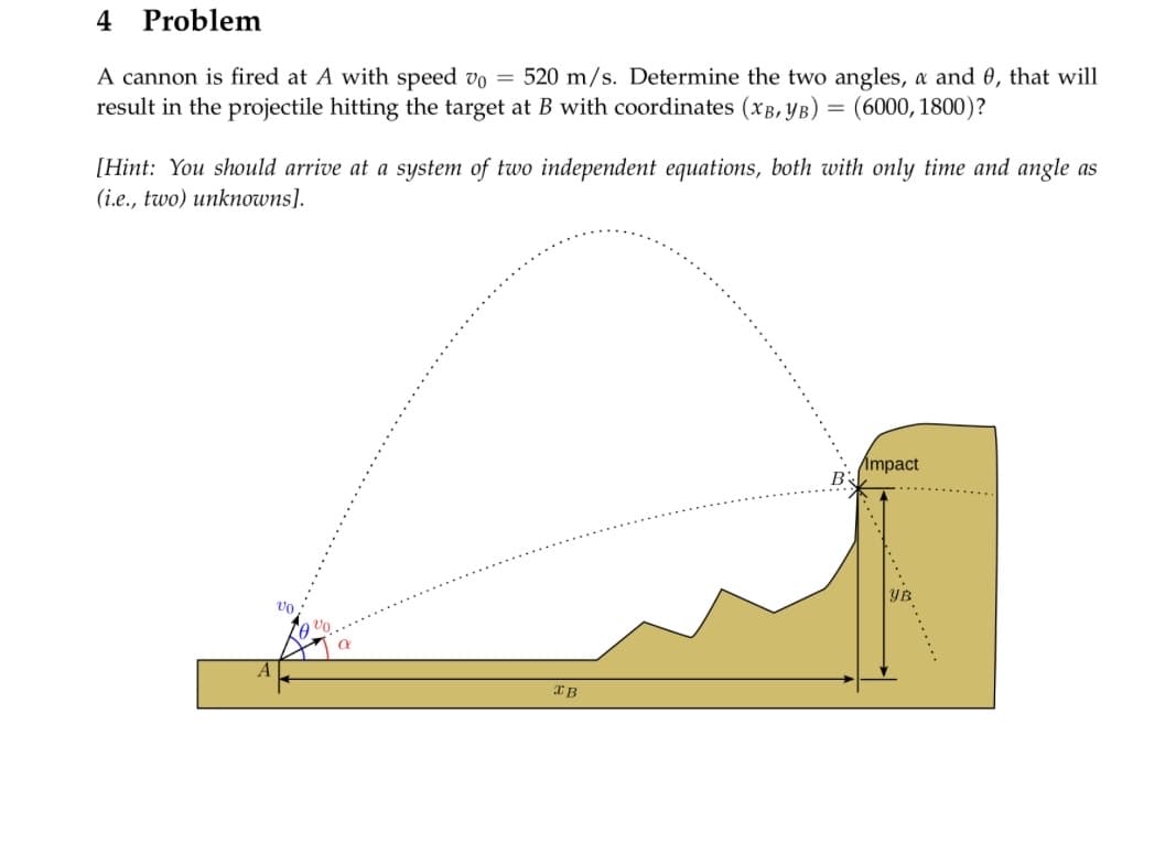 4
Problem
A cannon is fired at A with speed v0 = 520 m/s. Determine the two angles, a and 0, that will
result in the projectile hitting the target at B with coordinates (XB, YB) = (6000, 1800)?
[Hint: You should arrive at a system of two independent equations, both with only time and angle as
(i.e., two) unknowns].
A
vo
XB
Impact