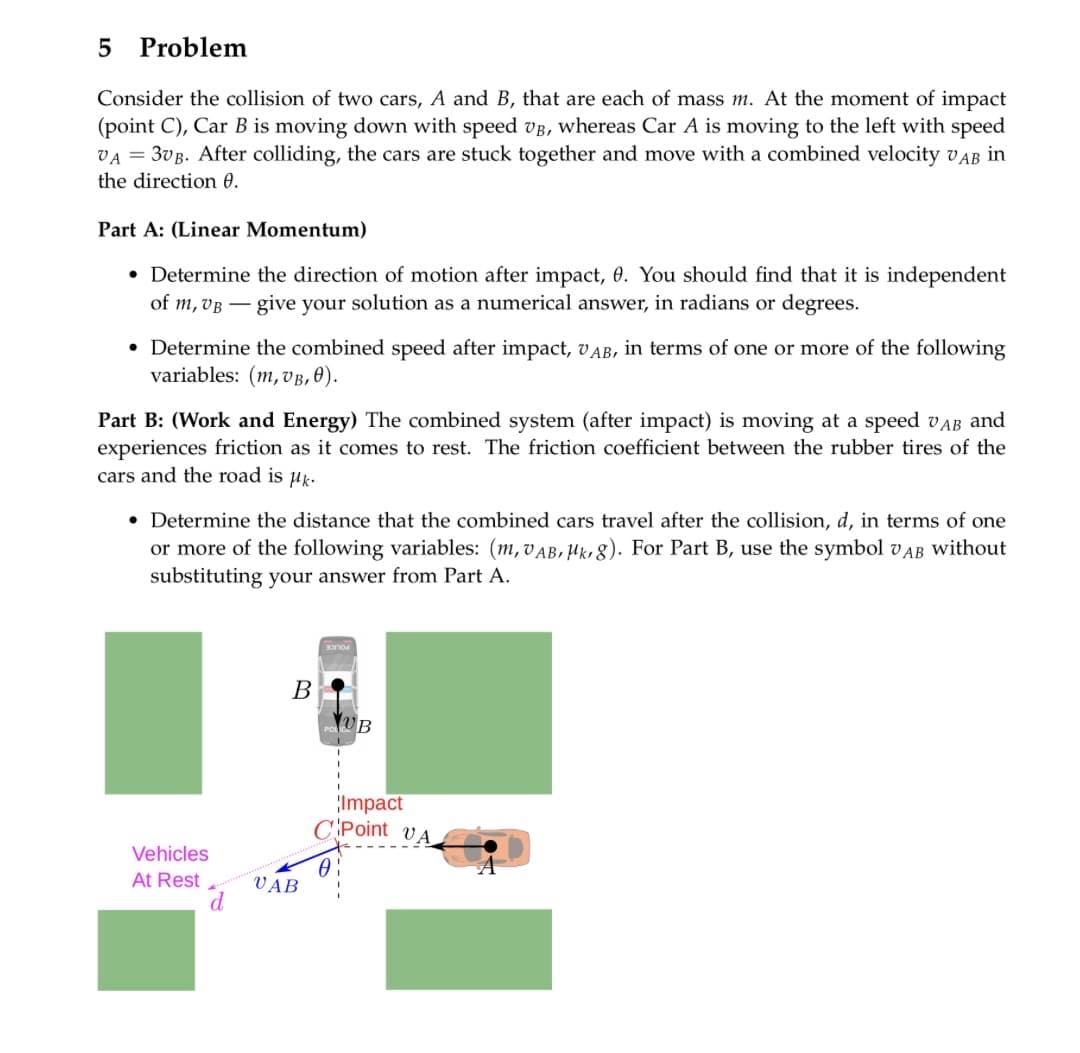 5 Problem
Consider the collision of two cars, A and B, that are each of mass m. At the moment of impact
(point C), Car B is moving down with speed VB, whereas Car A is moving to the left with speed
VA = 3VB. After colliding, the cars are stuck together and move with a combined velocity VAB in
the direction 0.
Part A: (Linear Momentum)
• Determine the direction of motion after impact, 0. You should find that it is independent
of m, VB give your solution as a numerical answer, in radians or degrees.
• Determine the combined speed after impact, UAB, in terms of one or more of the following
variables: (m, VB, 0).
Part B: (Work and Energy) The combined system (after impact) is moving at a speed VAB and
experiences friction as it comes to rest. The friction coefficient between the rubber tires of the
cars and the road is μk.
• Determine the distance that the combined cars travel after the collision, d, in terms of one
or more of the following variables: (m, VAB, Mk, 8). For Part B, use the symbol VAB without
substituting your answer from Part A.
Vehicles
At Rest
B
UAB
UB
Impact
CPoint VA
0