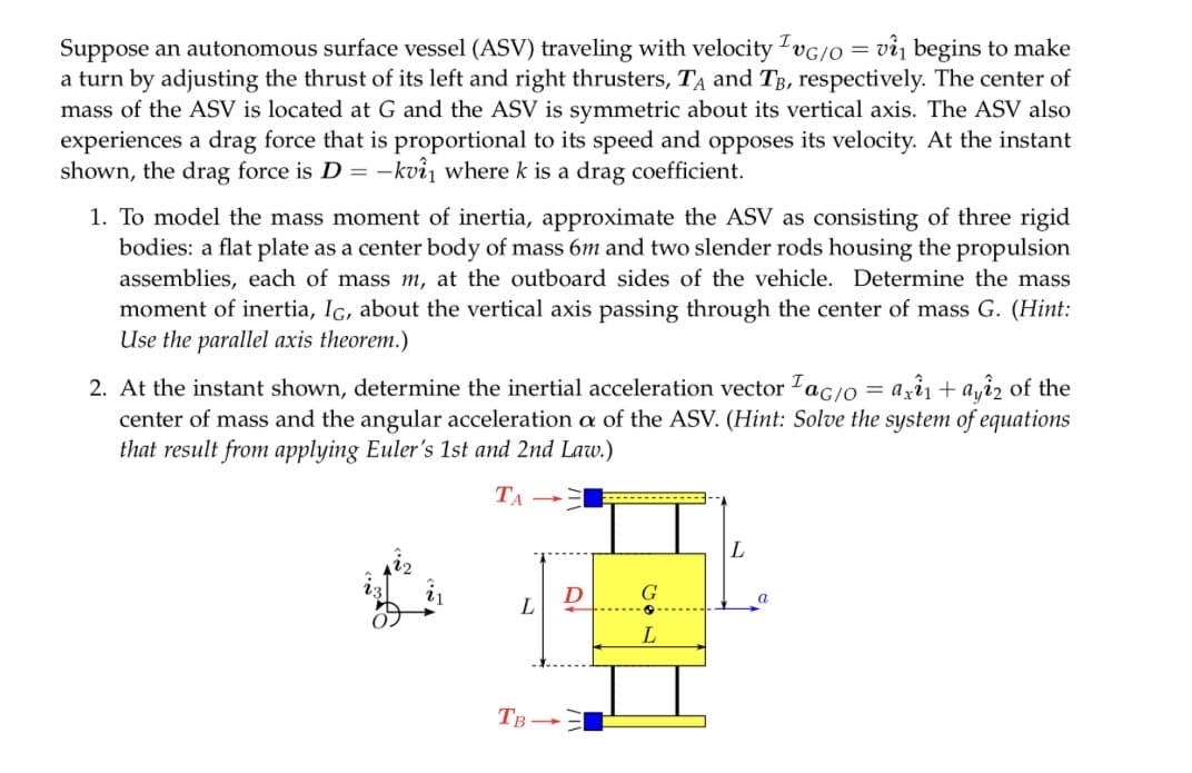 I
Suppose an autonomous surface vessel (ASV) traveling with velocity TvG/O= vi₁ begins to make
a turn by adjusting the thrust of its left and right thrusters, TA and TB, respectively. The center of
mass of the ASV is located at G and the ASV is symmetric about its vertical axis. The ASV also
experiences a drag force that is proportional to its speed and opposes its velocity. At the instant
shown, the drag force is D = -kvi₁ where k is a drag coefficient.
1. To model the mass moment of inertia, approximate the ASV as consisting of three rigid
bodies: a flat plate as a center body of mass 6m and two slender rods housing the propulsion
assemblies, each of mass m, at the outboard sides of the vehicle. Determine the mass
moment of inertia, IG, about the vertical axis passing through the center of mass G. (Hint:
Use the parallel axis theorem.)
2. At the instant shown, determine the inertial acceleration vector ac/o = axi₁ + ayi2 of the
center of mass and the angular acceleration a of the ASV. (Hint: Solve the system of equations
that result from applying Euler's 1st and 2nd Law.)
TA-
L
TB-
D
G
L