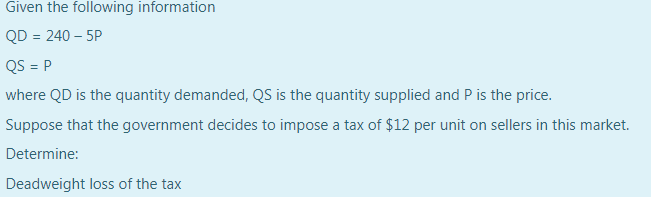 Given the following information
QD = 240 – 5P
QS = P
where QD is the quantity demanded, QS is the quantity supplied and P is the price.
Suppose that the government decides to impose a tax of $12 per unit on sellers in this market.
Determine:
Deadweight loss of the tax
