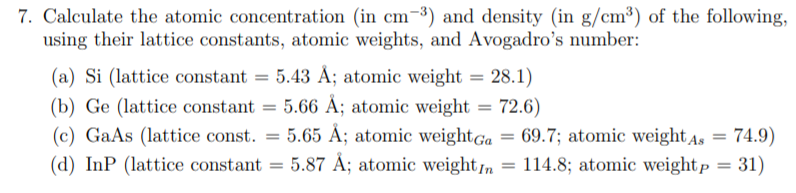 Calculate the atomic concentration (in cm¯³) and density (in g/cm³) of the following,
using their lattice constants, atomic weights, and Avogadro's number:
(a) Si (lattice constant = 5.43 Å; atomic weight = 28.1)
(b) Ge (lattice constant = 5.66 Ä; atomic weight =
(c) GaAs (lattice const. = 5.65 Å; atomic weightGa = 69.7; atomic weight As = 74.9)
72.6)
%3D
%3D
%3D
