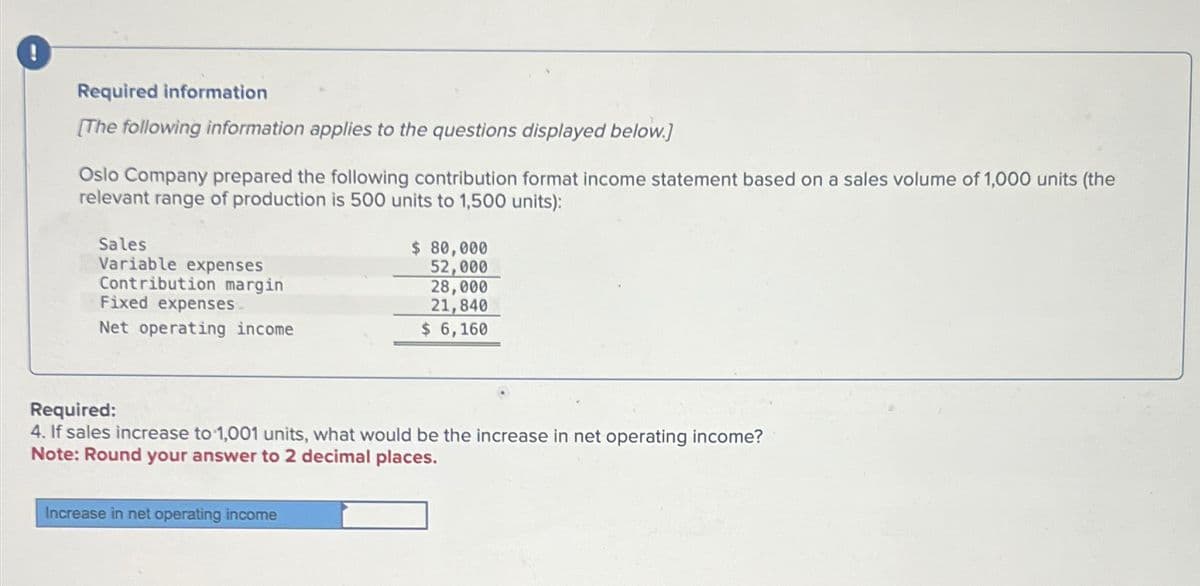 Required information
[The following information applies to the questions displayed below.]
Oslo Company prepared the following contribution format income statement based on a sales volume of 1,000 units (the
relevant range of production is 500 units to 1,500 units):
Sales
Variable expenses
Contribution margin
Fixed expenses
Net operating income
$ 80,000
52,000
28,000
21,840
$ 6,160
Required:
4. If sales increase to 1,001 units, what would be the increase in net operating income?
Note: Round your answer to 2 decimal places.
Increase in net operating income