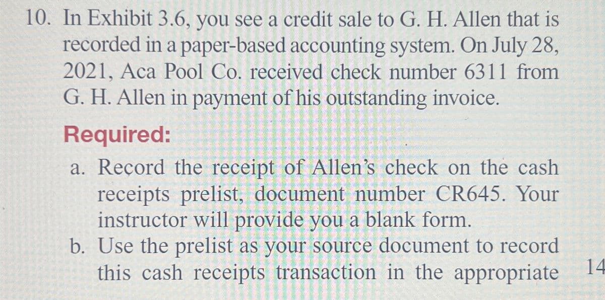10. In Exhibit 3.6, you see a credit sale to G. H. Allen that is
recorded in a paper-based accounting system. On July 28,
2021, Aca Pool Co. received check number 6311 from
G. H. Allen in payment of his outstanding invoice.
Required:
a. Record the receipt of Allen's check on the cash
receipts prelist, document number CR645. Your
instructor will provide you a blank form.
b. Use the prelist as your source document to record
this cash receipts transaction in the appropriate
14