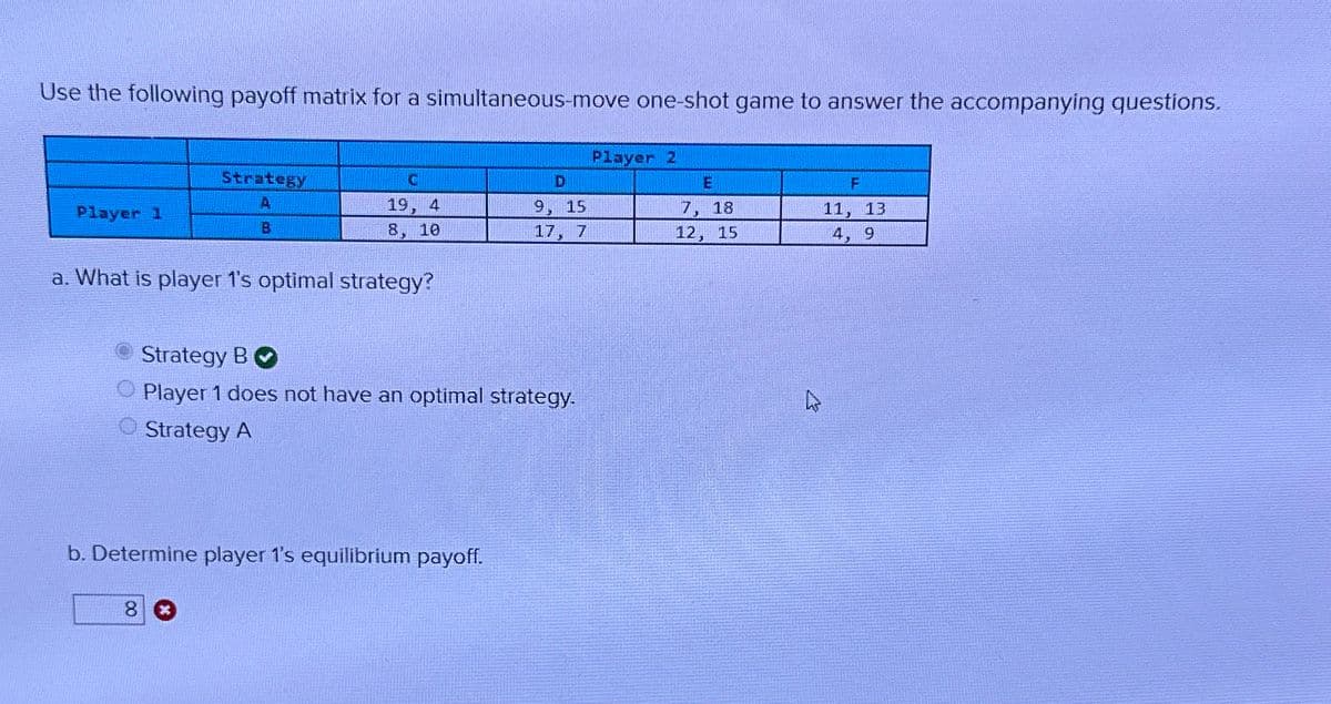 Use the following payoff matrix for a simultaneous-move one-shot game to answer the accompanying questions.
Strategy
A
Player 1
B
Player 2
C
D
E
F
19, 4
9, 15
7, 18
11, 13
8, 10
17, 7
12, 15
4, 9
a. What is player 1's optimal strategy?
Strategy B
Player 1 does not have an optimal strategy.
Strategy A
b. Determine player 1's equilibrium payoff.
8 *