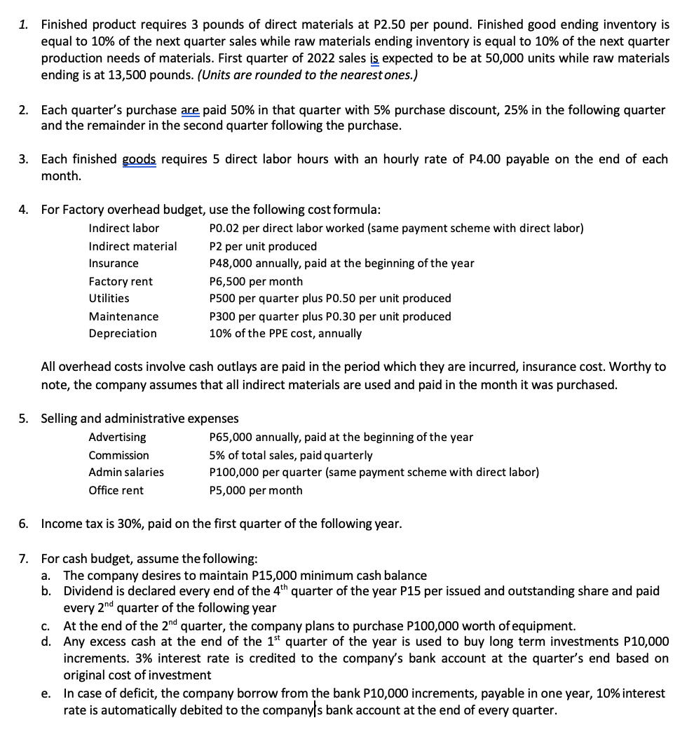 1. Finished product requires 3 pounds of direct materials at P2.50 per pound. Finished good ending inventory is
equal to 10% of the next quarter sales while raw materials ending inventory is equal to 10% of the next quarter
production needs of materials. First quarter of 2022 sales is expected to be at 50,000 units while raw materials
ending is at 13,500 pounds. (Units are rounded to the nearest ones.)
2. Each quarter's purchase are paid 50% in that quarter with 5% purchase discount, 25% in the following quarter
and the remainder in the second quarter following the purchase.
3. Each finished goods requires 5 direct labor hours with an hourly rate of P4.00 payable on the end of each
month.
4. For Factory overhead budget, use the following cost formula:
Indirect labor
PO.02 per direct labor worked (same payment scheme with direct labor)
P2 per unit produced
P48,000 annually, paid at the beginning of the year
Indirect material
Insurance
P6,500 per month
P500 per quarter plus PO.50 per unit produced
Factory rent
Utilities
Maintenance
P300 per quarter plus PO.30 per unit produced
10% of the PPE cost, annually
Depreciation
All overhead costs involve cash outlays are paid in the period which they are incurred, insurance cost. Worthy to
note, the company assumes that all indirect materials are used and paid in the month it was purchased.
5. Selling and administrative expenses
Advertising
P65,000 annually, paid at the beginning of the year
Commission
5% of total sales, paid quarterly
Admin salaries
P100,000 per quarter (same payment scheme with direct labor)
Office rent
P5,000 per month
6. Income tax is 30%, paid on the first quarter of the following year.
7. For cash budget, assume the following:
a. The company desires to maintain P15,000 minimum cash balance
b. Dividend is declared every end of the 4th quarter of the year P15 per issued and outstanding share and paid
every 2nd quarter of the following year
c. At the end of the 2nd quarter, the company plans to purchase P100,000 worth of equipment.
d. Any excess cash at the end of the 1st quarter of the year is used to buy long term investments P10,000
increments. 3% interest rate is credited to the company's bank account at the quarter's end based on
original cost of investment
e. In case of deficit, the company borrow from the bank P10,000 increments, payable in one year, 10% interest
rate is automatically debited to the companys bank account at the end of every quarter.
