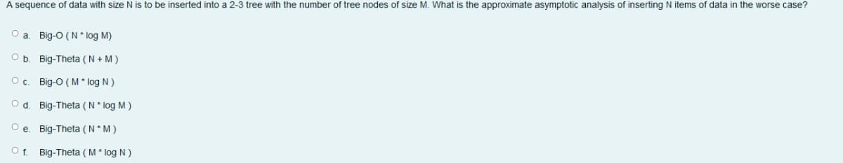 A sequence of data with size N is to be inserted into a 2-3 tree with the number of tree nodes of size M. What is the approximate asymptotic analysis of inserting N items of data in the worse case?
a
Big-O (N* log M)
Big-Theta ( N + M )
O c. Big-O ( M * log N )
O d. Big-Theta (N * log M )
Big-Theta ( N* M)
O f. Big-Theta ( M * log N )

