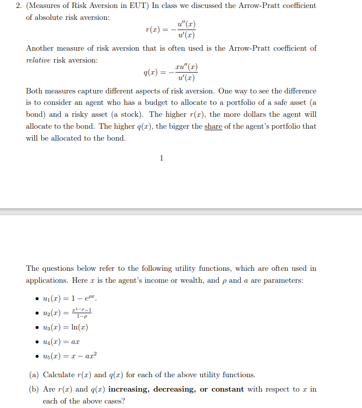 2. (Measures of Risk Aversion in EUT) In class we discussed the Arrow-Pratt coefficient
of absolute risk aversion:
r(x):
Another measure of risk aversion that is often used is the Arrow-Pratt coefficient of
relative risk aversion:
q(x) =
u₁(x) = 1- ep
• U₂(x) =
21-P-1
1-p
• Uz(x) = ln(x)
==
• u₁(x) = ax
• u₁(x) = x-ax²
u"(x)
u'(x)
Both measures capture different aspects of risk aversion. One way to see the difference
is to consider an agent who has a budget to allocate to a portfolio of a safe asset (a
bond) and a risky asset (a stock). The higher r(x), the more dollars the agent will
allocate to the bond. The higher q(z), the bigger the share of the agent's portfolio that
will be allocated to the bond.
1
Tu" (x)
u'(x)
The questions below refer to the following utility functions, which are often used in
applications. Here is the agent's income or wealth, and p and a are parameters:
(a) Calculate r(x) and g(x) for each of the above utility functions.
(b) Are r(r) and q(z) increasing, decreasing, or constant with respect to z in
each of the above cases?