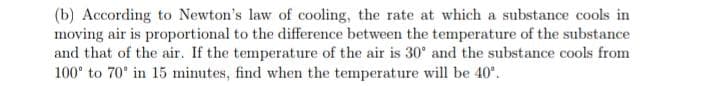 (b) According to Newton's law of cooling, the rate at which a substance cools in
moving air is proportional to the difference between the temperature of the substance
and that of the air. If the temperature of the air is 30° and the substance cools from
100° to 70° in 15 minutes, find when the temperature will be 40°.
