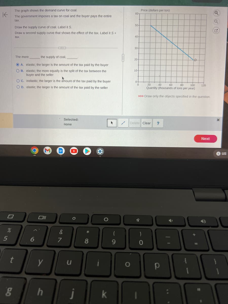 K
%
5
The graph shows the demand curve for coal.
The government imposes a tax on coal and the buyer pays the entire
tax.
g
Draw the supply curve of coal. Label it S.
Draw a second supply curve that shows the effect of the tax. Label it S +
tax.
t
The more
the supply of coal,
ⒸA. elastic; the larger is the amount of the tax paid by the buyer
O B. elastic; the more equally is the split of the tax between the
buyer and the seller
OC. inelastic; the larger is the amount of the tax paid by the buyer
OD. elastic; the larger is the amount of the tax paid by the seller
6
Oll
y
(...)
h
Selected:
none
&
7
U
O
Ĵ
*
8
k
61
9
60-
O
50-
40-
30-
20-
10-
0
Price (dollars per ton)
20
40 60
80
100
Quantity (thousands of tons per year)
>>> Draw only the objects specified in the question.
Delete Clear ?
4
)
0
р
D
➜
120
18
Next
Q
Q
US
10