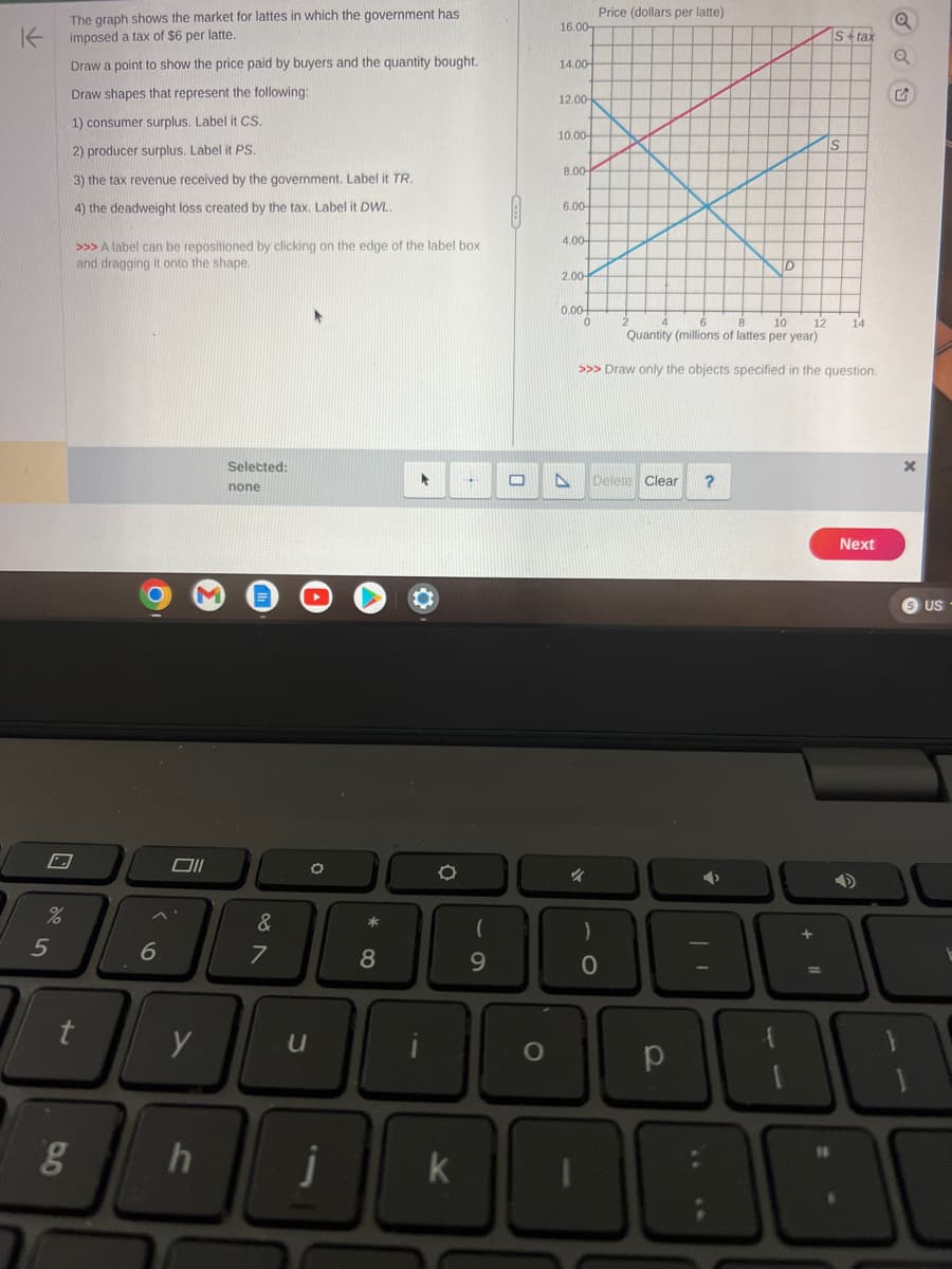 K
%
5
The graph shows the market for lattes in which the government has
imposed a tax of $6 per latte.
Draw a point to show the price paid by buyers and the quantity bought.
Draw shapes that represent the following:
1) consumer surplus. Label it CS.
2) producer surplus. Label it PS.
3) the tax revenue received by the government. Label it TR.
4) the deadweight loss created by the tax. Label it DWL.
>>> A label can be repositioned by clicking on the edge of the label box
and dragging it onto the shape.
t
g
6
Oll
y
h
Selected:
none
&
7
u
O
8
j
►
O
H
(
9
O
16.00
14.00-
12.00-
10.00-
8.00-
6.00-
4.00-
2.00-
0.00-
A
0
41
Price (dollars per latte)
10
12
Quantity (millions of lattes per year)
>>> Draw only the objects specified in the question.
Delete Clear ?
O
D
р
S+tax
Next
➜
DODBO
US