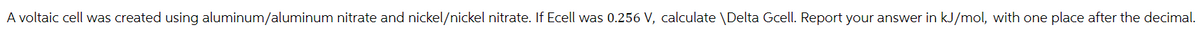 A voltaic cell was created using aluminum/aluminum nitrate and nickel/nickel nitrate. If Ecell was 0.256 V, calculate \Delta Gcell. Report your answer in kJ/mol, with one place after the decimal.
