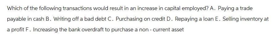 Which of the following transactions would result in an increase in capital employed? A. Paying a trade
payable in cash B. Writing off a bad debt C. Purchasing on credit D. Repaying a loan E. Selling inventory at
a profit F. Increasing the bank overdraft to purchase a non - current asset