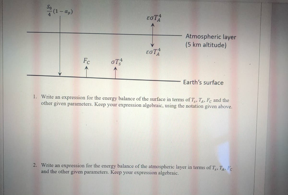 (1-a,)
Atmospheric layer
(5 km altitude)
Fc
oT
Earth's surface
1. Write an expression for the energy balance of the surface in terms of T,, TA, Fc and the
other given parameters. Keep your expression algebraic, using the notation given above.
2. Write an expression for the energy balance of the atmospheric layer in terms of T, T, Fc
and the other given parameters. Keep your expression algebraic.
