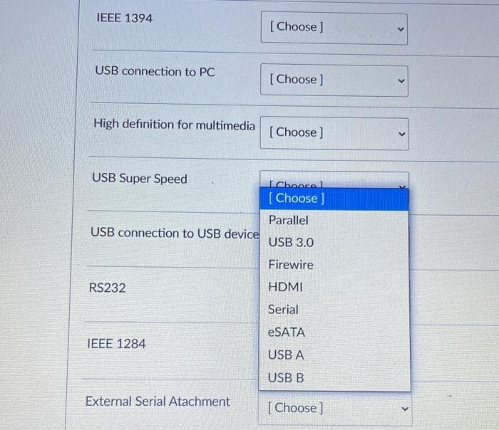 IEEE 1394
[Choose ]
USB connection to PC
[Choose]
High definition for multimedia
[Choose ]
USB Super Speed
IChoose l
[ Choose ]
Parallel
USB connection to USB device
USB 3.0
Firewire
RS232
HDMI
Serial
ESATA
IEEE 1284
USB A
USB B
External Serial Atachment
[Choose]
