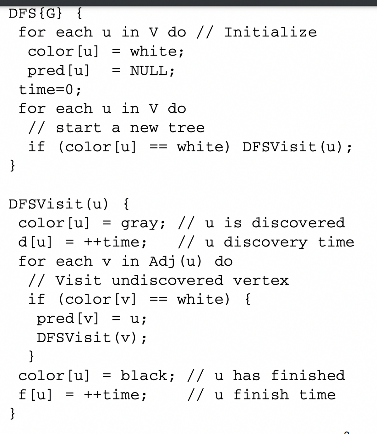 DFS{G} {
for each u in V do // Initialize
= white;
color [u]
pred[u]
time=0;
= NULL;
||
for each u in V do
// start a new tree
if (color[u]
white) DFsVisit (u);
==
}
DFSVisit (u) {
color[u] = gray; // u is discovered
// u discovery time
d [u] = ++time;
for each v in Adj (u) do
// Visit undiscovered vertex
if (color [v] ==
white) {
pred [v]
DFSVisit(v);
u;
}
color[u]
= black; // u has finished
f [u] = ++time;
// u finish time
}
