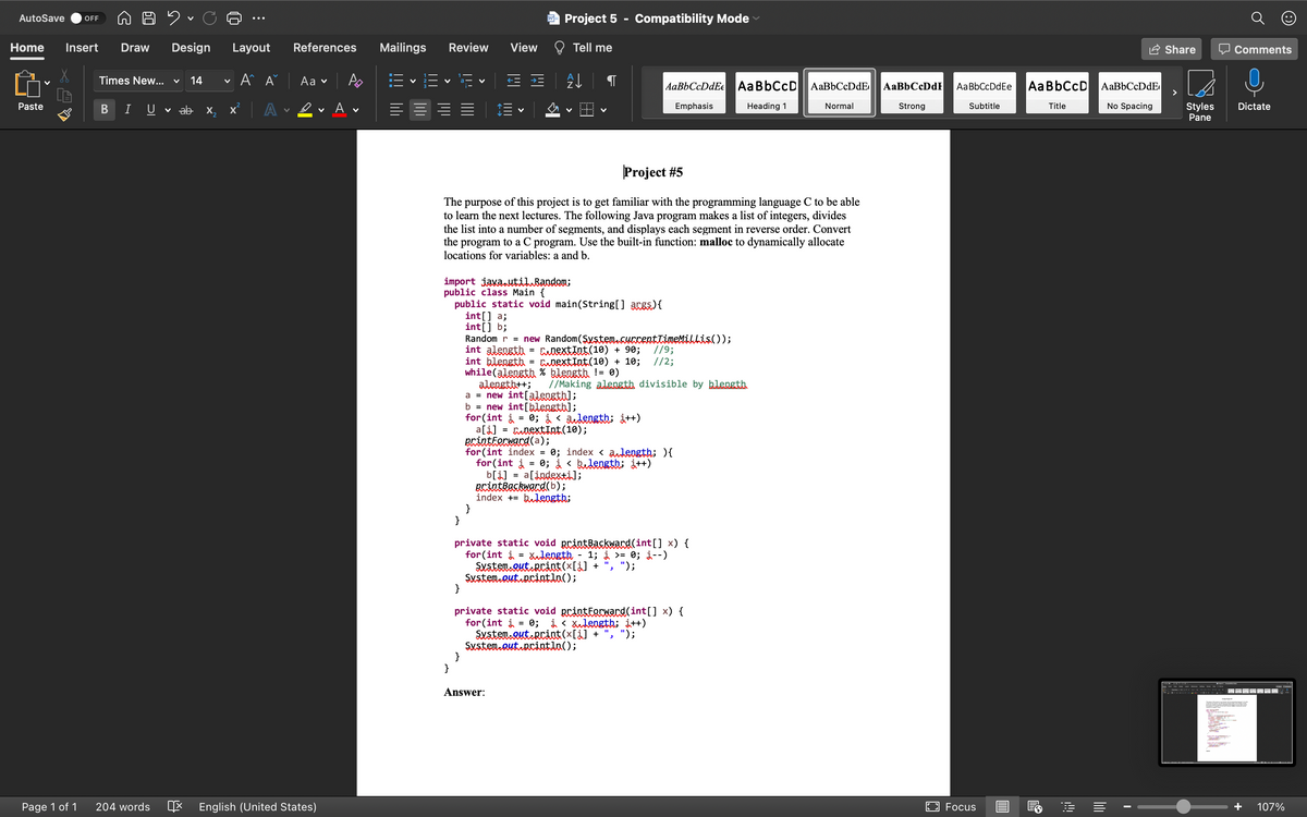 AutoSave
Project 5
Compatibility Mode
OFF
Home
Insert
Draw
Design
Layout
References
Mailings
Review
View
Tell me
2 Share
O Comments
Times New... v
14
A A
Аa v
A
AaBbCcDdEe AaBbCcD AaBbCcDdE
AaBbCcDdF
AaBbCcD
AaBbCcDdEe
>
ev A v
No Spacing
Paste
Emphasis
Normal
Strong
Subtitle
Title
Styles
Pane
B
U
v ab x,
A
Heading 1
Dictate
Project #5
The purpose of this project is to get familiar with the programming language C to be able
to learn the next lectures. The following Java program makes a list of integers, divides
the list into a number of segments, and displays each segment in reverse order. Convert
the program to a C program. Use the built-in function: malloc to dynamically allocate
locations for variables: a and b.
import java.til.Bandem;
public class Main {
public static void main(String[] args){
int[] a;
int[] b;
Random r = new Random(Şystem.curcenttieMillis());
int alength = CiextInt(10) + 90;
int blength = aoextInt(10) + 10;
while(alength % blength != 0)
alengtb++;
a = new int[alenstb];
b = new int[blengtb];
for(int i = 0; i < audength; i++)
a[i] = aextInt(10);
erintterwacd(a);
for (int index = 0; index < andength; ){
for(int į = 0; i < bedensth; i++)
b[i] = a[indexti];
Brintkaskward(b);
index += bulength;
}
}
//9;
//2;
//Making alength divisible by blength
private static void printBaskward(int[] x) {
for(int i = Xength
Sxsten.Qut.Rcint(x[¿] + ".
Susten Qut.Brintla();
}
1; i >= 0; j--)
");
-
private static void printforward(int[] x) {
for(int i = 0; i < Xulength; i++)
Sustem.Qut RCint(x[i] +
Sustem.autuRrintla();
}
}
", ");
Answer:
Page 1 of 1
204 words
E English (United States)
E3 Focus
107%
