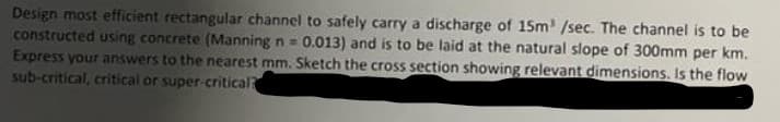 Design most efficient rectangular channel to safely carry a discharge of 15m³ /sec. The channel is to be
constructed using concrete (Manning n= 0.013) and is to be laid at the natural slope of 300mm per km.
Express your answers to the nearest mm. Sketch the cross section showing relevant dimensions. Is the flow
sub-critical, critical or super-critical?