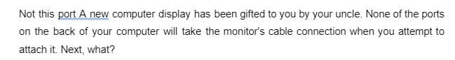 Not this port A new computer display has been gifted to you by your uncle. None of the ports
on the back of your computer will take the monitor's cable connection when you attempt to
attach it. Next, what?