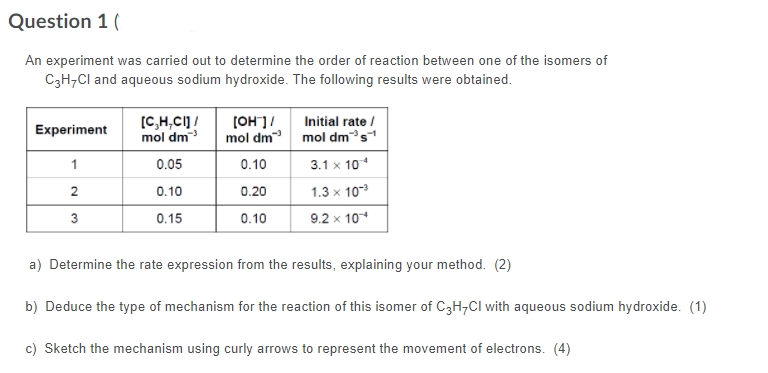 Question 1 (
An experiment was carried out to determine the order of reaction between one of the isomers of
C3H,Cl and aqueous sodium hydroxide. The following results were obtained.
[C,H,CI] /
mol dm
Initial rate /
[OH]/
Experiment
mol dm mol dms
1
0.05
0.10
3.1 x 10
0.20
1.3 x 10
2
0.10
3
0.15
0.10
9.2 x 10
a) Determine the rate expression from the results, explaining your method. (2)
b) Deduce the type of mechanism for the reaction of this isomer of C3H,Cl with aqueous sodium hydroxide. (1)
c) Sketch the mechanism using curly arrows to represent the movement of electrons. (4)
