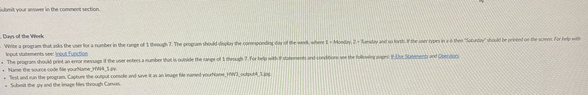 Submit your answer in the comment section.
Days of the Week
Write a program that asks the user for a number in the range of 1 through 7. The program should display the corresponding day of the week, where 1- Monday. 2- Tuesday and so forth. If the user types in a 6 then "Saturday should be printed on the screen. For help with
Input statements see: Input Function
• The program should print an error message if the user enters a number that is outside the range of 1 through 7. For help with If statements and conditions see the following pages: If-Eke Statements and Operators
• Name the source code file yourName HW4_1.py.
• Test and run the program. Capture the output console and save it as an image file named yourName Hw3 output4 1jpg.
• Submit the py and the image files through Canvas.

