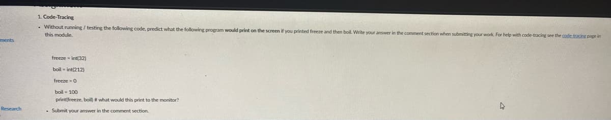 1. Code-Tracing
- Without running / testing the following code, predict what the following program would print on the screen if you printed freeze and then boil. Write your answer in the comment section when submitting your work. For help with code-tracing see the code tracing page in
this module.
ments
freeze - int(32)
boil - int(212)
freeze - 0
boil - 100
print(freeze, boil) # what would this print to the monitor?
Research
• Submit your answer in the comment section.
