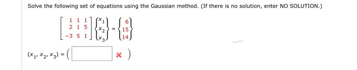 Solve the following set of equations using the Gaussian method. (If there is no solution, enter NO SOLUTION.)
1 1 1 X1
#0-8
2 1 5
=
x2
-3 5 1
X3
× )
(X₁₁ X₂₁ x 3) =
=
6
15
14