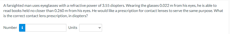 A farsighted man uses eyeglasses with a refractive power of 3.55 diopters. Wearing the glasses 0.022 m from his eyes, he is able to
read books held no closer than 0.260 m from his eyes. He would like a prescription for contact lenses to serve the same purpose. What
is the correct contact lens prescription, in diopters?
Number i
Units