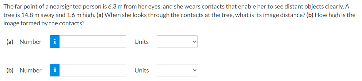 The far point of a nearsighted person is 6.3 m from her eyes, and she wears contacts that enable her to see distant objects clearly. A
tree is 14.8 m away and 1.6 m high. (a) When she looks through the contacts at the tree, what is its image distance? (b) How high is the
image formed by the contacts?
(a) Number
i
Units
(b) Number i
Units