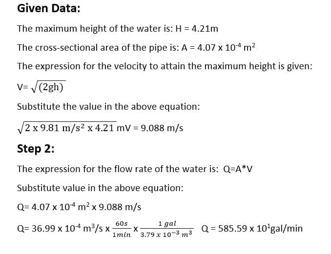 Given Data:
The maximum height of the water is: H = 4.21m
The cross-sectional area of the pipe is: A = 4.07 x 104 m²
The expression for the velocity to attain the maximum height is given:
V=√(2gh)
Substitute the value in the above equation:
√√2 x 9.81 m/s² x 4.21 mV = 9.088 m/s
Step 2:
The expression for the flow rate of the water is: Q=A*V
Substitute value in the above equation:
Q=4.07 x 10-4 m² x 9.088 m/s
60s
1min
Q= 36.99 x 10-4 m³/s x X
1 gal
3.79 x 10-3 m³
Q = 585.59 x 10¹gal/min