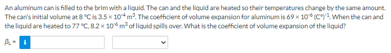 An aluminum can is filled to the brim with a liquid. The can and the liquid are heated so their temperatures change by the same amount.
The can's initial volume at 8 °C is 3.5 x 104 m³. The coefficient of volume expansion for aluminum is 69 × 106 (C)-¹. When the can and
the liquid are heated to 77 °C, 8.2 x 106 m³ of liquid spills over. What is the coefficient of volume expansion of the liquid?
BL = 1