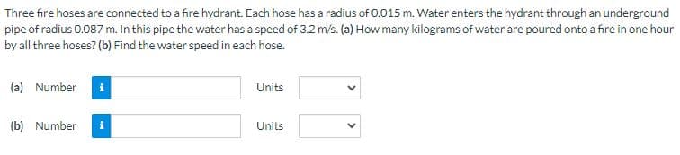 Three fire hoses are connected to a fire hydrant. Each hose has a radius of 0.015 m. Water enters the hydrant through an underground
pipe of radius 0.087 m. In this pipe the water has a speed of 3.2 m/s. (a) How many kilograms of water are poured onto a fire in one hour
by all three hoses? (b) Find the water speed in each hose.
(a) Number
(b) Number
Units
Units