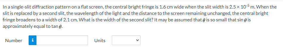 In a single-slit diffraction pattern on a flat screen, the central bright fringe is 1.6 cm wide when the slit width is 2.5 × 10-5 m. When the
slit is replaced by a second slit, the wavelength of the light and the distance to the screen remaining unchanged, the central bright
fringe broadens to a width of 2.1 cm. What is the width of the second slit? It may be assumed that is so small that sin is
approximately equal to tan .
Number i
Units