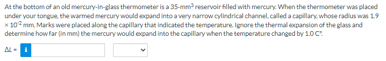 At the bottom of an old mercury-in-glass thermometer is a 35-mm³ reservoir filled with mercury. When the thermometer was placed
under your tongue, the warmed mercury would expand into a very narrow cylindrical channel, called a capillary, whose radius was 1.9
x 10² mm. Marks were placed along the capillary that indicated the temperature. Ignore the thermal expansion of the glass and
determine how far (in mm) the mercury would expand into the capillary when the temperature changed by 1.0 Cº
AL = i