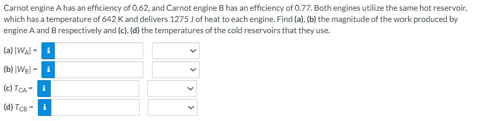 Carnot engine A has an efficiency of 0.62, and Carnot engine B has an efficiency of 0.77. Both engines utilize the same hot reservoir,
which has a temperature of 642 K and delivers 1275 J of heat to each engine. Find (a), (b) the magnitude of the work produced by
engine A and B respectively and (c), (d) the temperatures of the cold reservoirs that they use.
(a) |WAI - i
(b) |WB| = i
(c) TCA =
i
(d) TCB =
i
<