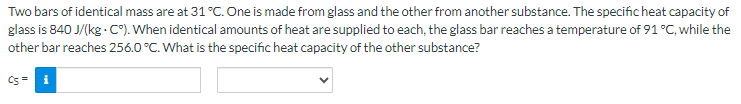 Two bars of identical mass are at 31 °C. One is made from glass and the other from another substance. The specific heat capacity of
glass is 840 J/(kg. C°). When identical amounts of heat are supplied to each, the glass bar reaches a temperature of 91 °C, while the
other bar reaches 256.0 °C. What is the specific heat capacity of the other substance?
CS = i