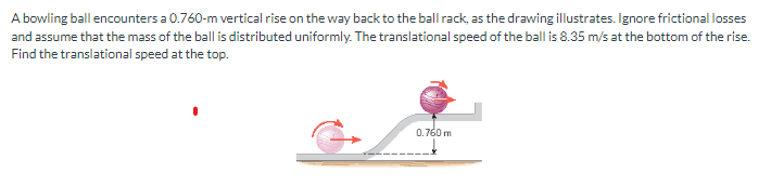 A bowling ball encounters a 0.760-m vertical rise on the way back to the ball rack, as the drawing illustrates. Ignore frictional losses
and assume that the mass of the ball is distributed uniformly. The translational speed of the ball is 8.35 m/s at the bottom of the rise.
Find the translational speed at the top.
0.760 m